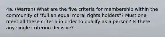 4a. (Warren) What are the five criteria for membership within the community of "full an equal moral rights holders"? Must one meet all these criteria in order to qualify as a person? Is there any single criterion decisive?