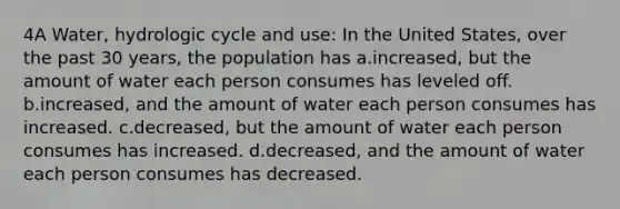 4A Water, hydrologic cycle and use: In the United States, over the past 30 years, the population has a.increased, but the amount of water each person consumes has leveled off. b.increased, and the amount of water each person consumes has increased. c.decreased, but the amount of water each person consumes has increased. d.decreased, and the amount of water each person consumes has decreased.