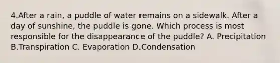 4.After a rain, a puddle of water remains on a sidewalk. After a day of sunshine, the puddle is gone. Which process is most responsible for the disappearance of the puddle? A. Precipitation B.Transpiration C. Evaporation D.Condensation