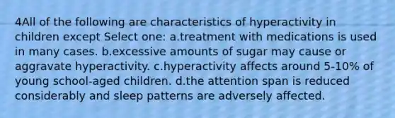 4All of the following are characteristics of hyperactivity in children except Select one: a.treatment with medications is used in many cases. b.excessive amounts of sugar may cause or aggravate hyperactivity. c.hyperactivity affects around 5-10% of young school-aged children. d.the attention span is reduced considerably and sleep patterns are adversely affected.