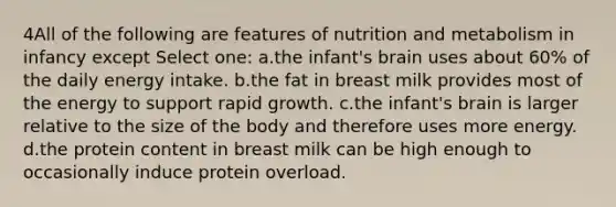 4All of the following are features of nutrition and metabolism in infancy except Select one: a.the infant's brain uses about 60% of the daily energy intake. b.the fat in breast milk provides most of the energy to support rapid growth. c.the infant's brain is larger relative to the size of the body and therefore uses more energy. d.the protein content in breast milk can be high enough to occasionally induce protein overload.