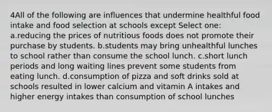 4All of the following are influences that undermine healthful food intake and food selection at schools except Select one: a.reducing the prices of nutritious foods does not promote their purchase by students. b.students may bring unhealthful lunches to school rather than consume the school lunch. c.short lunch periods and long waiting lines prevent some students from eating lunch. d.consumption of pizza and soft drinks sold at schools resulted in lower calcium and vitamin A intakes and higher energy intakes than consumption of school lunches