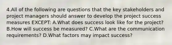 4.All of the following are questions that the key stakeholders and project managers should answer to develop the project success measures EXCEPT: A.What does success look like for the project? B.How will success be measured? C.What are the communication requirements? D.What factors may impact success?