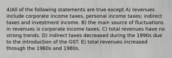 4)All of the following statements are true except A) revenues include corporate income taxes, personal income taxes; indirect taxes and investment income. B) the main source of fluctuations in revenues is corporate income taxes. C) total revenues have no strong trends. D) indirect taxes decreased during the 1990s due to the introduction of the GST. E) total revenues increased through the 1960s and 1980s.