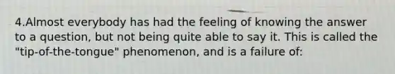 4.Almost everybody has had the feeling of knowing the answer to a question, but not being quite able to say it. This is called the "tip-of-the-tongue" phenomenon, and is a failure of: