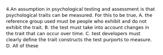 4.An assumption in psychological testing and assessment is that psychological traits can be measured. For this to be true, A. the reference group used must be people who exhibit and do not exhibit the trait. B. the test must take into account changes in the trait that can occur over time. C. test developers must clearly define the trait constructs the test purports to measure. D. All of these