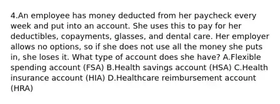 4.An employee has money deducted from her paycheck every week and put into an account. She uses this to pay for her deductibles, copayments, glasses, and dental care. Her employer allows no options, so if she does not use all the money she puts in, she loses it. What type of account does she have? A.Flexible spending account (FSA) B.Health savings account (HSA) C.Health insurance account (HIA) D.Healthcare reimbursement account (HRA)