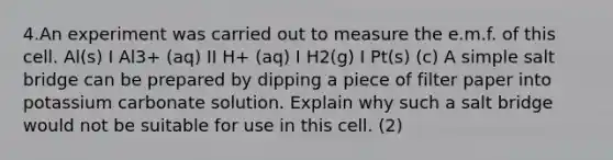 4.An experiment was carried out to measure the e.m.f. of this cell. Al(s) I Al3+ (aq) II H+ (aq) I H2(g) I Pt(s) (c) A simple salt bridge can be prepared by dipping a piece of filter paper into potassium carbonate solution. Explain why such a salt bridge would not be suitable for use in this cell. (2)