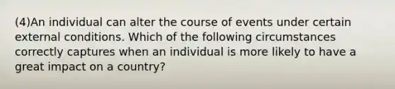 (4)An individual can alter the course of events under certain external conditions. Which of the following circumstances correctly captures when an individual is more likely to have a great impact on a country?