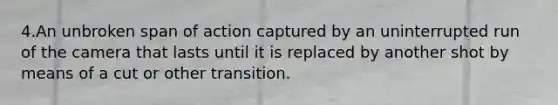 4.An unbroken span of action captured by an uninterrupted run of the camera that lasts until it is replaced by another shot by means of a cut or other transition.