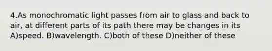 4.As monochromatic light passes from air to glass and back to air, at different parts of its path there may be changes in its A)speed. B)wavelength. C)both of these D)neither of these