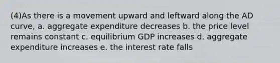 (4)As there is a movement upward and leftward along the AD curve, a. aggregate expenditure decreases b. the price level remains constant c. equilibrium GDP increases d. aggregate expenditure increases e. the interest rate falls