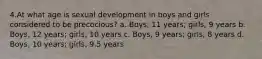 4.At what age is sexual development in boys and girls considered to be precocious? a. Boys, 11 years; girls, 9 years b. Boys, 12 years; girls, 10 years c. Boys, 9 years; girls, 8 years d. Boys, 10 years; girls, 9.5 years