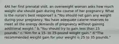 4At her first prenatal visit, an overweight woman asks how much weight she should gain during the course of her pregnancy. What is the nurse's best response? a."You should not gain any weight during your pregnancy. You have adequate calorie reserves to meet all the energy demands of pregnancy without gaining additional weight." b."You should try to gain less than 15 pounds." c."Aim for a 15- to 25-pound weight gain." d."The recommended weight gain for your weight is 25 to 35 pounds."