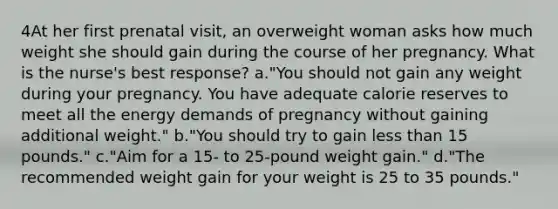 4At her first prenatal visit, an overweight woman asks how much weight she should gain during the course of her pregnancy. What is the nurse's best response? a."You should not gain any weight during your pregnancy. You have adequate calorie reserves to meet all the energy demands of pregnancy without gaining additional weight." b."You should try to gain less than 15 pounds." c."Aim for a 15- to 25-pound weight gain." d."The recommended weight gain for your weight is 25 to 35 pounds."