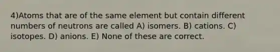 4)Atoms that are of the same element but contain different numbers of neutrons are called A) isomers. B) cations. C) isotopes. D) anions. E) None of these are correct.