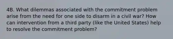 4B. What dilemmas associated with the commitment problem arise from the need for one side to disarm in a civil war? How can intervention from a third party (like the United States) help to resolve the commitment problem?