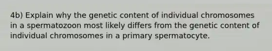 4b) Explain why the genetic content of individual chromosomes in a spermatozoon most likely differs from the genetic content of individual chromosomes in a primary spermatocyte.