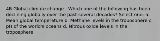 4B Global climate change : Which one of the following has been declining globally over the past several decades? Select one: a. Mean global temperature b. Methane levels in the troposphere c. pH of the world's oceans d. Nitrous oxide levels in the troposphere