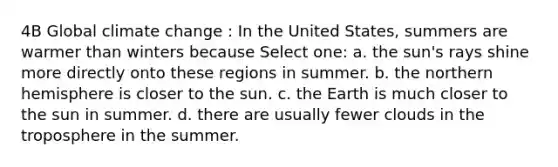 4B Global climate change : In the United States, summers are warmer than winters because Select one: a. the sun's rays shine more directly onto these regions in summer. b. the northern hemisphere is closer to the sun. c. the Earth is much closer to the sun in summer. d. there are usually fewer clouds in the troposphere in the summer.