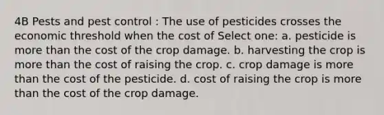 4B Pests and pest control : The use of pesticides crosses the economic threshold when the cost of Select one: a. pesticide is more than the cost of the crop damage. b. harvesting the crop is more than the cost of raising the crop. c. crop damage is more than the cost of the pesticide. d. cost of raising the crop is more than the cost of the crop damage.