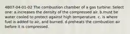 4B07-04-01-02 The combustion chamber of a gas turbine: Select one: a.increases the density of the compressed air. b.must be water cooled to protect against high temperature. c. is where fuel is added to air, and burned. d.preheats the combustion air before it is compressed.