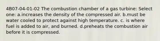 4B07-04-01-02 The combustion chamber of a gas turbine: Select one: a.increases the density of the compressed air. b.must be water cooled to protect against high temperature. c. is where fuel is added to air, and burned. d.preheats the combustion air before it is compressed.