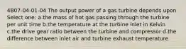 4B07-04-01-04 The output power of a gas turbine depends upon Select one: a.the mass of hot gas passing through the turbine per unit time b.the temperature at the turbine inlet in Kelvin c.the drive gear ratio between the turbine and compressor d.the difference between inlet air and turbine exhaust temperature