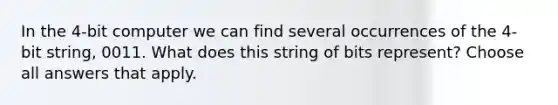 In the 4-bit computer we can find several occurrences of the 4-bit string, 0011. What does this string of bits represent? Choose all answers that apply.