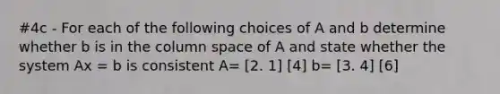 #4c - For each of the following choices of A and b determine whether b is in the column space of A and state whether the system Ax = b is consistent A= [2. 1] [4] b= [3. 4] [6]