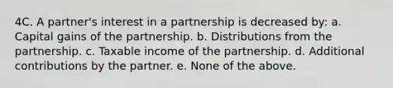 4C. A partner's interest in a partnership is decreased by: a. Capital gains of the partnership. b. Distributions from the partnership. c. Taxable income of the partnership. d. Additional contributions by the partner. e. None of the above.