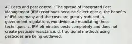 4C Pests and pest control : The spread of Integrated Pest Management (IPM) continues because Select one: a. the benefits of IPM are many and the costs are greatly reduced. b. government regulations worldwide are mandating these techniques. c. IPM eliminates pests completely and does not create pesticide resistance. d. traditional methods using pesticides are being outlawed.