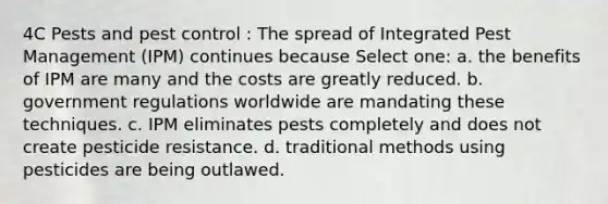 4C Pests and pest control : The spread of Integrated Pest Management (IPM) continues because Select one: a. the benefits of IPM are many and the costs are greatly reduced. b. government regulations worldwide are mandating these techniques. c. IPM eliminates pests completely and does not create pesticide resistance. d. traditional methods using pesticides are being outlawed.