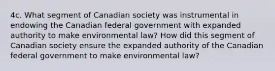 4c. What segment of Canadian society was instrumental in endowing the Canadian federal government with expanded authority to make environmental law? How did this segment of Canadian society ensure the expanded authority of the Canadian federal government to make environmental law?