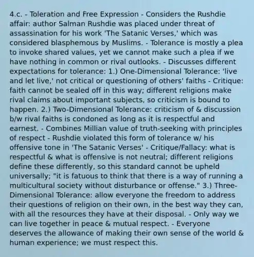 4.c. - Toleration and Free Expression - Considers the Rushdie affair: author Salman Rushdie was placed under threat of assassination for his work 'The Satanic Verses,' which was considered blasphemous by Muslims. - Tolerance is mostly a plea to invoke shared values, yet we cannot make such a plea if we have nothing in common or rival outlooks. - Discusses different expectations for tolerance: 1.) One-Dimensional Tolerance: 'live and let live,' not critical or questioning of others' faiths - Critique: faith cannot be sealed off in this way; different religions make rival claims about important subjects, so criticism is bound to happen. 2.) Two-Dimensional Tolerance: criticism of & discussion b/w rival faiths is condoned as long as it is respectful and earnest. - Combines Millian value of truth-seeking with principles of respect - Rushdie violated this form of tolerance w/ his offensive tone in 'The Satanic Verses' - Critique/Fallacy: what is respectful & what is offensive is not neutral; different religions define these differently, so this standard cannot be upheld universally; "it is fatuous to think that there is a way of running a multicultural society without disturbance or offense." 3.) Three-Dimensional Tolerance: allow everyone the freedom to address their questions of religion on their own, in the best way they can, with all the resources they have at their disposal. - Only way we can live together in peace & mutual respect. - Everyone deserves the allowance of making their own sense of the world & human experience; we must respect this.