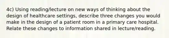 4c) Using reading/lecture on new ways of thinking about the design of healthcare settings, describe three changes you would make in the design of a patient room in a primary care hospital. Relate these changes to information shared in lecture/reading.