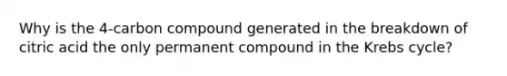 Why is the 4-carbon compound generated in the breakdown of citric acid the only permanent compound in the Krebs cycle?