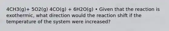 4CH3(g)+ 5O2(g) 4CO(g) + 6H2O(g) • Given that the reaction is exothermic, what direction would the reaction shift if the temperature of the system were increased?