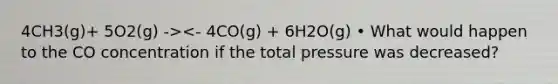 4CH3(g)+ 5O2(g) -><- 4CO(g) + 6H2O(g) • What would happen to the CO concentration if the total pressure was decreased?