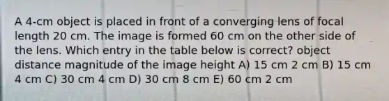 A 4-cm object is placed in front of a converging lens of focal length 20 cm. The image is formed 60 cm on the other side of the lens. Which entry in the table below is correct? object distance magnitude of the image height A) 15 cm 2 cm B) 15 cm 4 cm C) 30 cm 4 cm D) 30 cm 8 cm E) 60 cm 2 cm