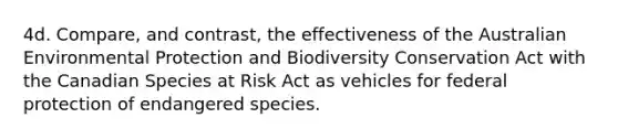 4d. Compare, and contrast, the effectiveness of the Australian Environmental Protection and Biodiversity Conservation Act with the Canadian Species at Risk Act as vehicles for federal protection of endangered species.