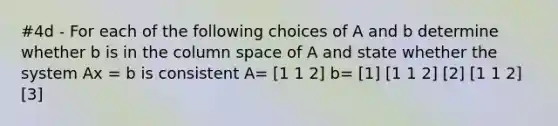 #4d - For each of the following choices of A and b determine whether b is in the column space of A and state whether the system Ax = b is consistent A= [1 1 2] b= [1] [1 1 2] [2] [1 1 2] [3]