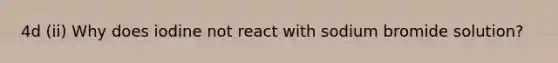 4d (ii) Why does iodine not react with sodium bromide solution?