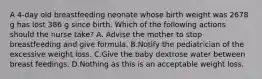 A 4-day old breastfeeding neonate whose birth weight was 2678 g has lost 386 g since birth. Which of the following actions should the nurse take? A. Advise the mother to stop breastfeeding and give formula. B.Notify the pediatrician of the excessive weight loss. C.Give the baby dextrose water between breast feedings. D.Nothing as this is an acceptable weight loss.