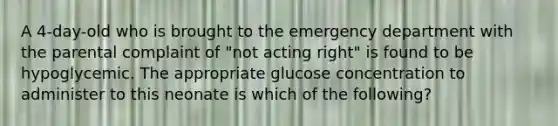 A 4-day-old who is brought to the emergency department with the parental complaint of "not acting right" is found to be hypoglycemic. The appropriate glucose concentration to administer to this neonate is which of the following?