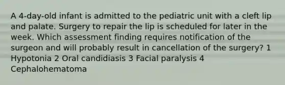 A 4-day-old infant is admitted to the pediatric unit with a cleft lip and palate. Surgery to repair the lip is scheduled for later in the week. Which assessment finding requires notification of the surgeon and will probably result in cancellation of the surgery? 1 Hypotonia 2 Oral candidiasis 3 Facial paralysis 4 Cephalohematoma