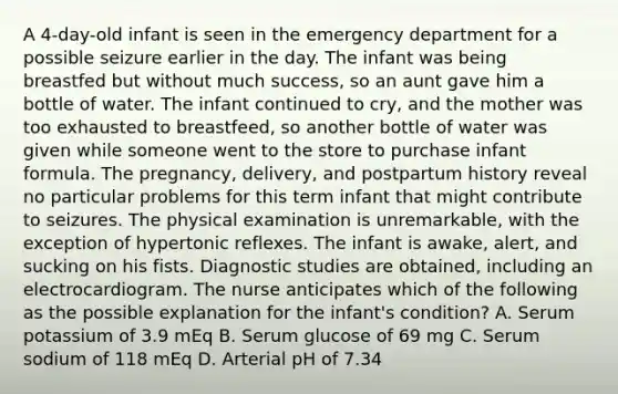 A 4-day-old infant is seen in the emergency department for a possible seizure earlier in the day. The infant was being breastfed but without much success, so an aunt gave him a bottle of water. The infant continued to cry, and the mother was too exhausted to breastfeed, so another bottle of water was given while someone went to the store to purchase infant formula. The pregnancy, delivery, and postpartum history reveal no particular problems for this term infant that might contribute to seizures. The physical examination is unremarkable, with the exception of hypertonic reflexes. The infant is awake, alert, and sucking on his fists. Diagnostic studies are obtained, including an electrocardiogram. The nurse anticipates which of the following as the possible explanation for the infant's condition? A. Serum potassium of 3.9 mEq B. Serum glucose of 69 mg C. Serum sodium of 118 mEq D. Arterial pH of 7.34