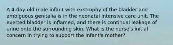 A 4-day-old male infant with exstrophy of the bladder and ambiguous genitalia is in the neonatal intensive care unit. The everted bladder is inflamed, and there is continual leakage of urine onto the surrounding skin. What is the nurse's initial concern in trying to support the infant's mother?