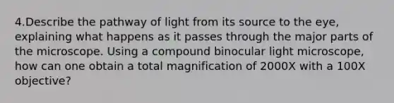 4.Describe the pathway of light from its source to the eye, explaining what happens as it passes through the major parts of the microscope. Using a compound binocular light microscope, how can one obtain a total magnification of 2000X with a 100X objective?