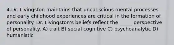 4.Dr. Livingston maintains that unconscious mental processes and early childhood experiences are critical in the formation of personality. Dr. Livingston's beliefs reflect the _____ perspective of personality. A) trait B) social cognitive C) psychoanalytic D) humanistic